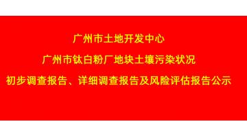 广州市土地开发中心广州市钛白粉厂地块土壤污染状况初步调查报告、详细调查报告，风险评估报告公示